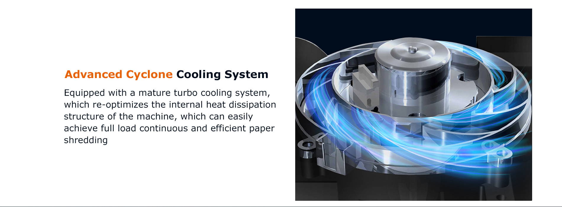 Advanced Cyclone Cooling System  Equipped with a mature turbo cooling system, which re-optimizes the internal heat dissipation structure of the machine, which can easily achieve full load continuous and efficient paper shredding