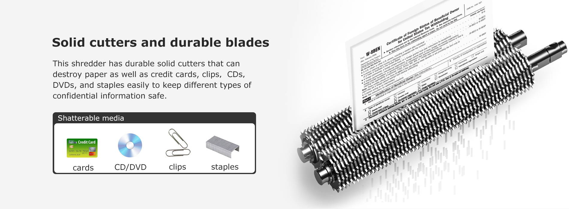 Solid cutters and durable blades  This shredder has durable solid cutters that can destroy paper as well as credit cards, clips. CDs, DVDs, and staples easily to keep different types of confidential information safe.