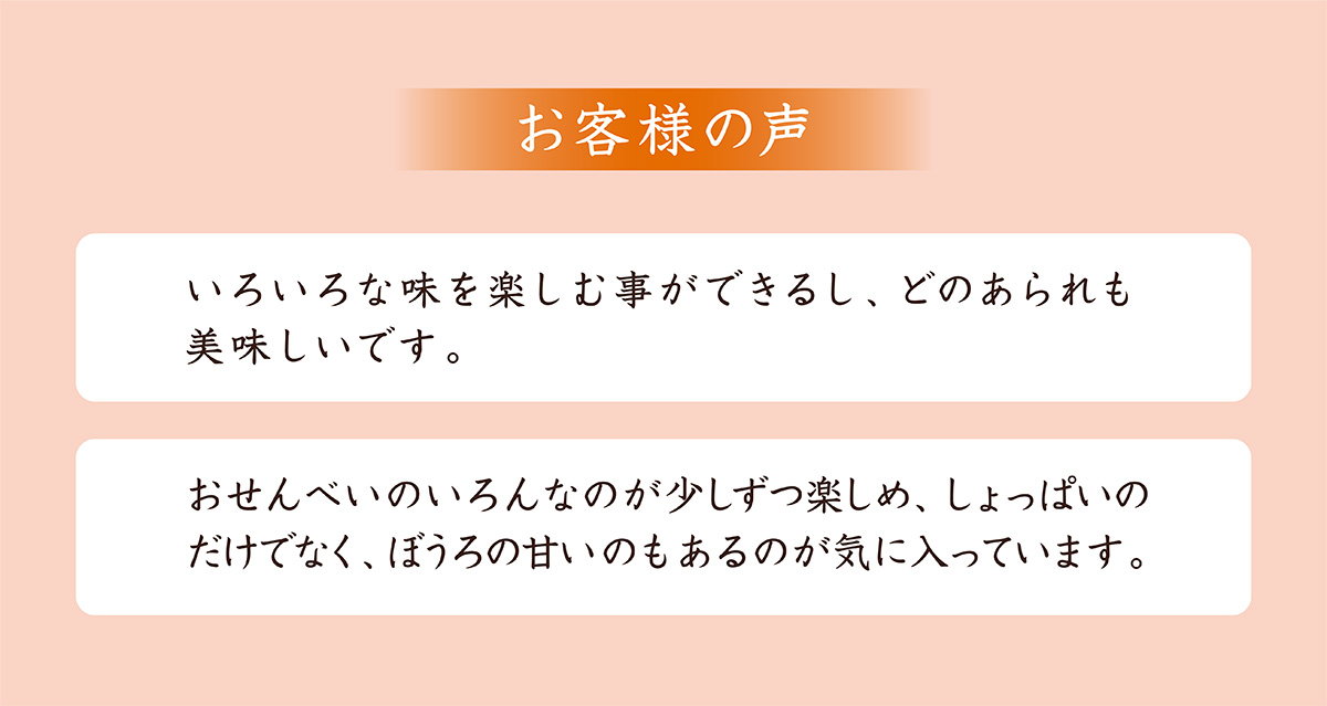 お客様の声。いろいろな味を楽しむことができるし、どのあられも美味しい。おせんべいのいろんなのが少しずつ楽しめ、しょっぱいだけでなく、ぼうろの甘いのもあるのが嬉しい。