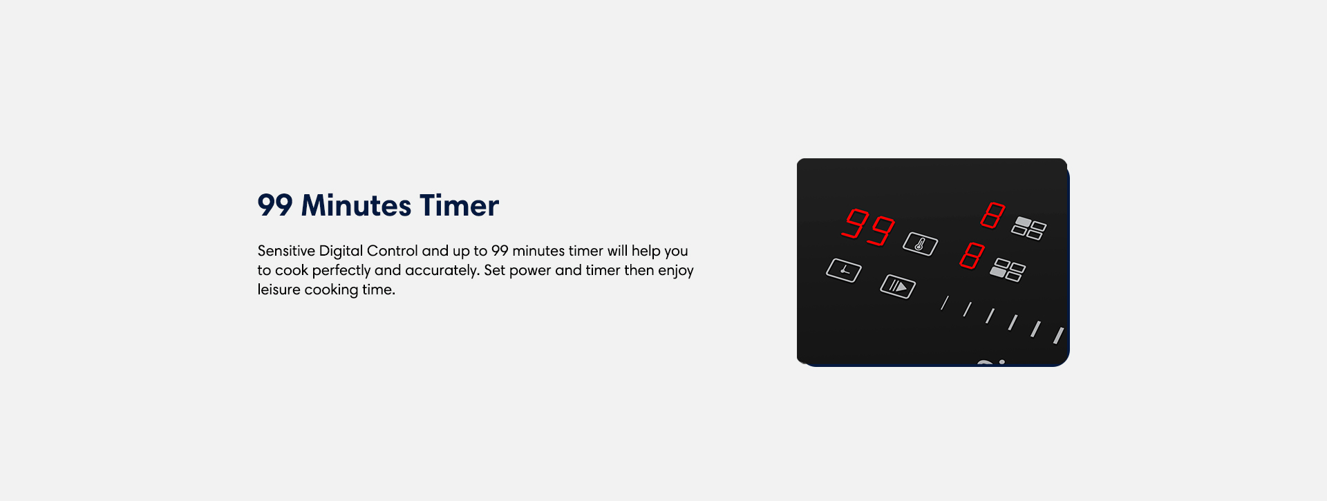 99 mintutes timer sensitive digital control and up to 99 minuted timer will help you to cook perfectly and accurately. Set power and timer then enjoy leisure cooking time.