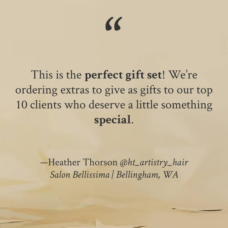 "This is the perfect gift set! We’re ordering extras to give as gifts to our top 10 clients who deserve a little something special." —Heather Thorson @ht_artistry_hair Salon Bellissima | Bellingham, WA