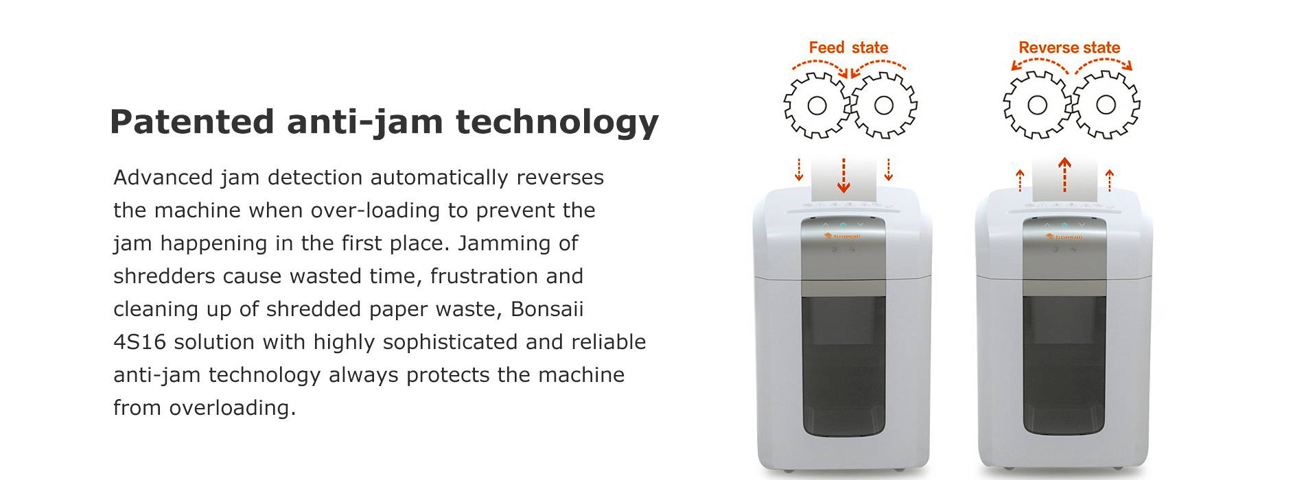 Patented anti-jam technology Advanced jam detection automatically reverses the machine when over-loading to prevent the jam happening in the first place. Jamming of shredders cause wasted time, frustration and cleaning up of shredded paper waste, Bonsaii 4S16 solution with highly sophisticated and reliable anti-jam technology always protects the machine from overloading.