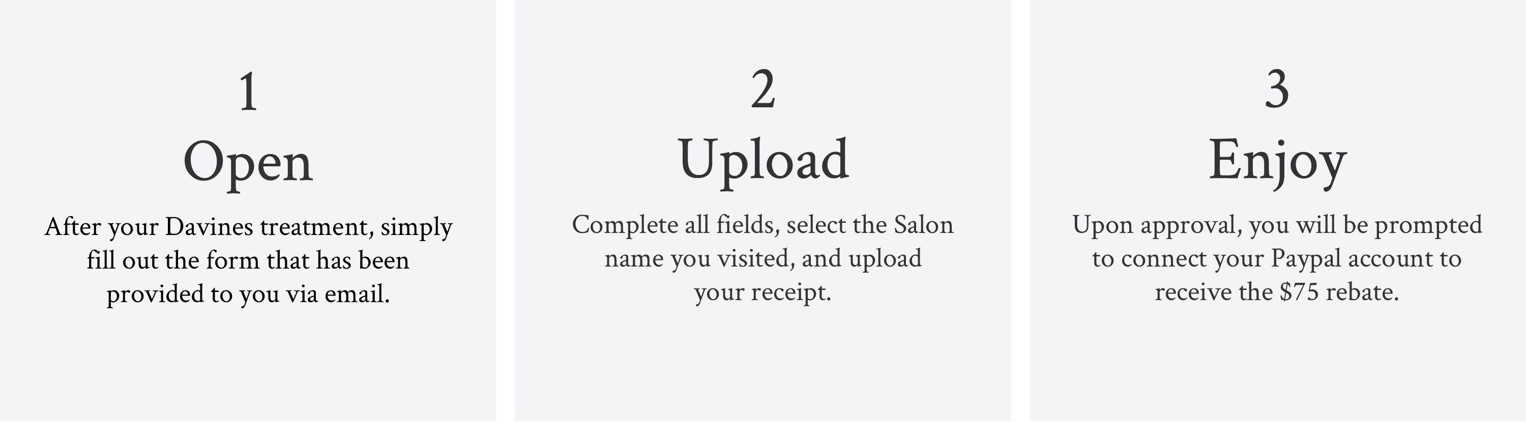 image explaining the 3 steps for the $75 salon rebate: 1. Open - After your Davines treatment, simply fill out the form that has been provided to you via email 2. Upload - Complete all fields, select the Salon name you visited, and upload your receipt 3. Enjoy - Upon approval, you will be prompted to connect your Paypal account to receive the $75 rebate.
