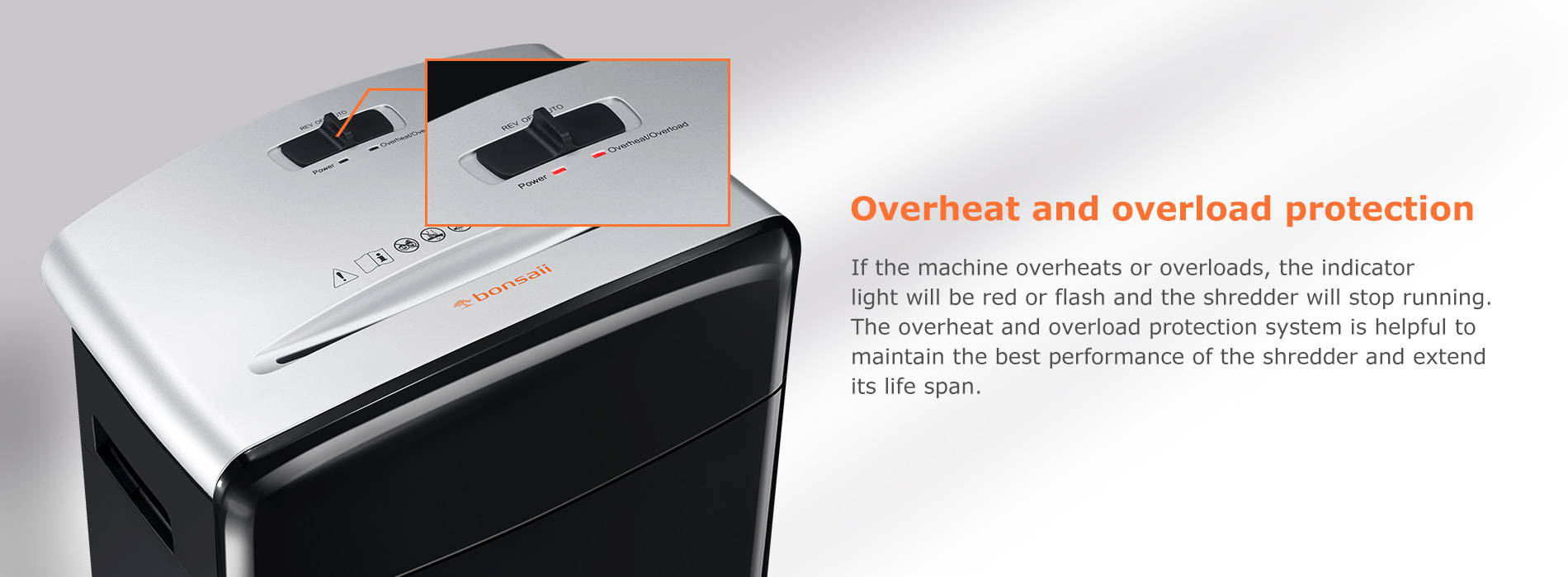 Overheat and overload protection If the machine overheats or overloads, the indicator light will be red or flash and the shredder will stop running. The overheat and overload protection system is helpful to maintain the best performance of the shredder and extend its life span.