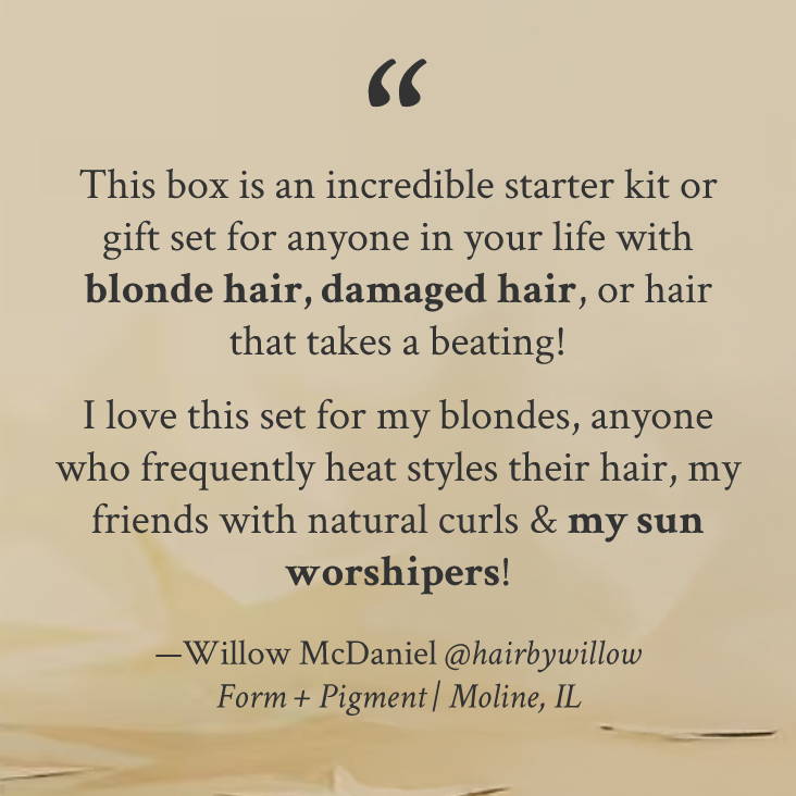 "This box is an incredible starter kit or gift set for anyone in your life with blonde hair, damaged hair, or hair that takes a beating!    I love this set for my blondes, anyone who frequently heat styles their hair, my friends with natural curls & my sun worshipers!" —Willow McDaniel @hairbywillow Form + Pigment | Moline, IL