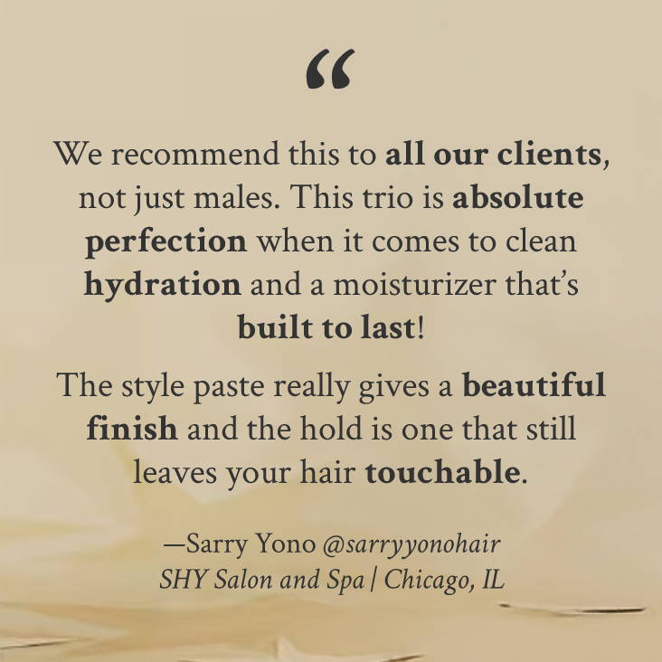 "We recommend this to all our clients, not just males. This trio is absolute perfection when it comes to clean hydration and a moisturizer that’s built to last!  The style paste really gives a beautiful finish and the hold is one that still leaves your hair touchable." —Sarry Yono @sarryyonohair SHY Salon and Spa | Chicago, IL