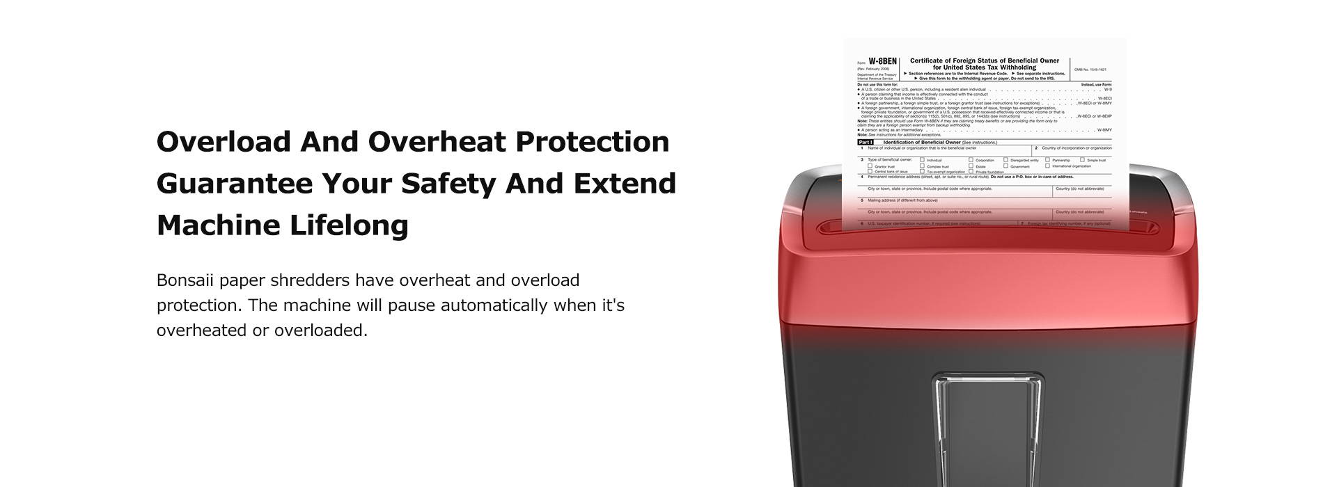 Overload And Overheat Protection Guarantee Your Safety and Extend Machine Lifelong Bonsaii paper shredders have overheat and overload protection. The machine will pause automatically when it's overheated or overloaded.