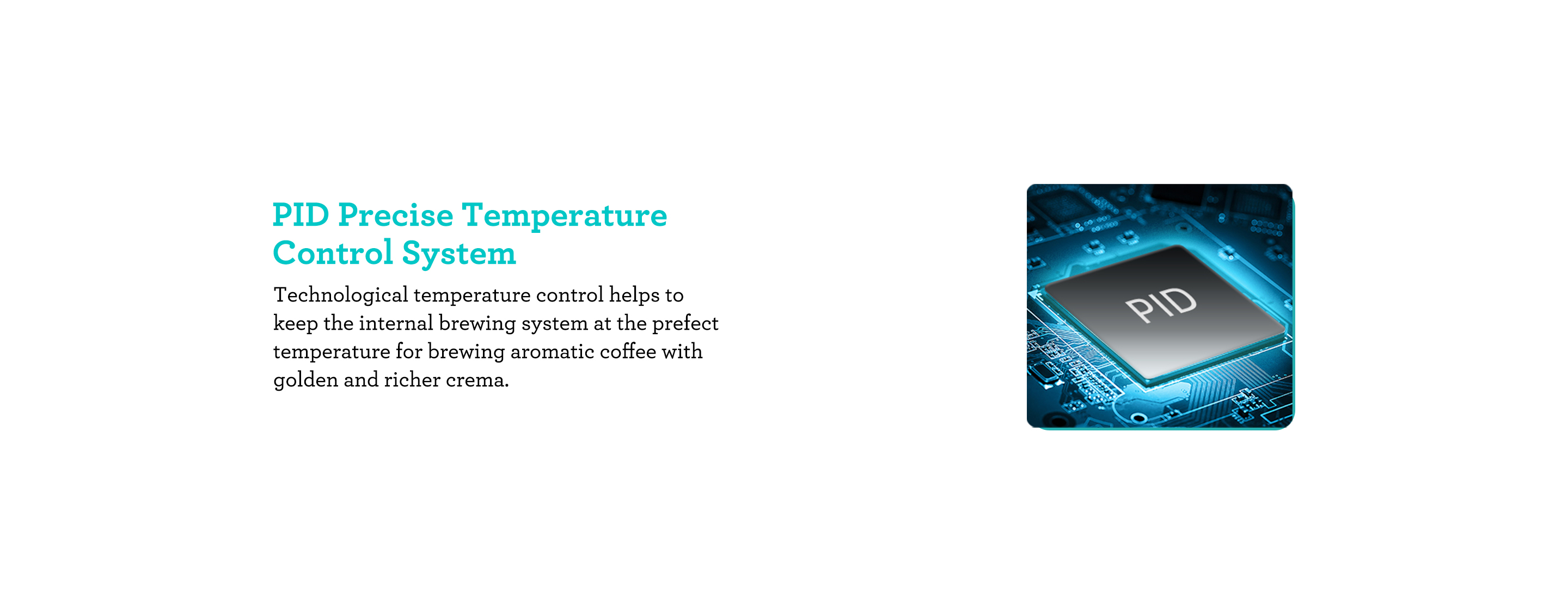 Advanced Temperature Control Precise Extraction and Hassle-free Frothing. Technological temperature control system is helpful to ensure the smooth and rich taste of every cup of coffee you brew.