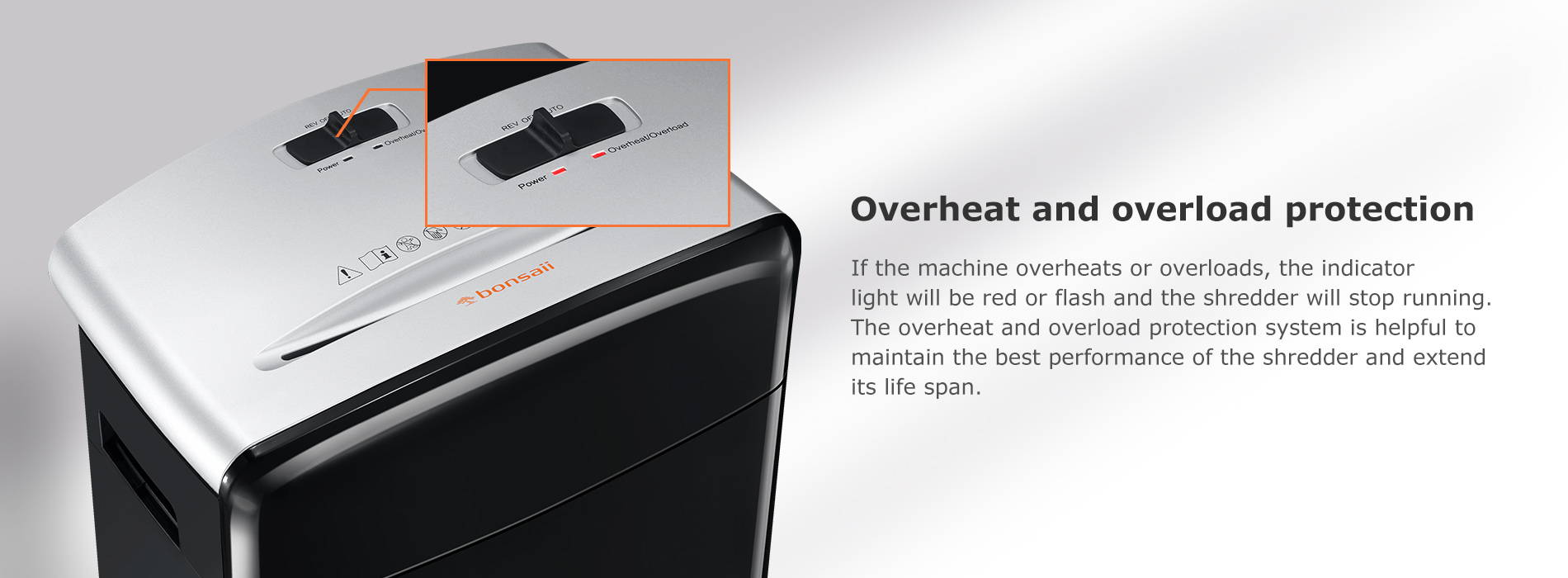 Overheat and overload protection If the machine overheats or overloads, the indicator light will be red or flash and the shredder will stop running. The overheat and overload protection system is helpful to maintain the best performance of the shredder and extend its life span.