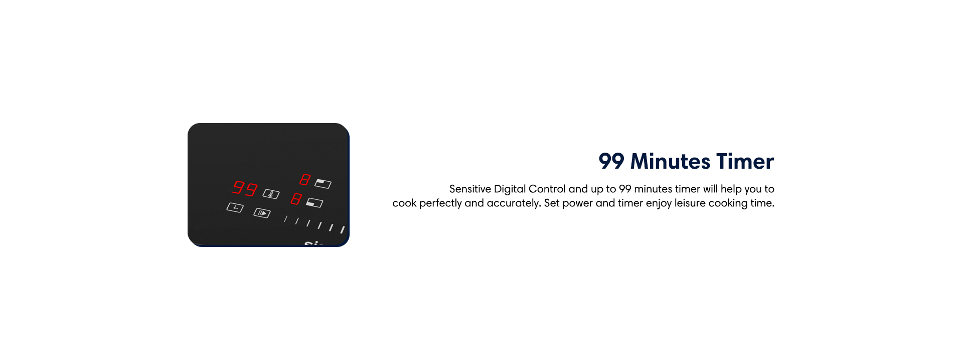 99 minuted timer sensitive digital control and up to 99 minutes timer will help you to cook perfectly and accurately. Set power and timer then enjoy leisure cooking time.