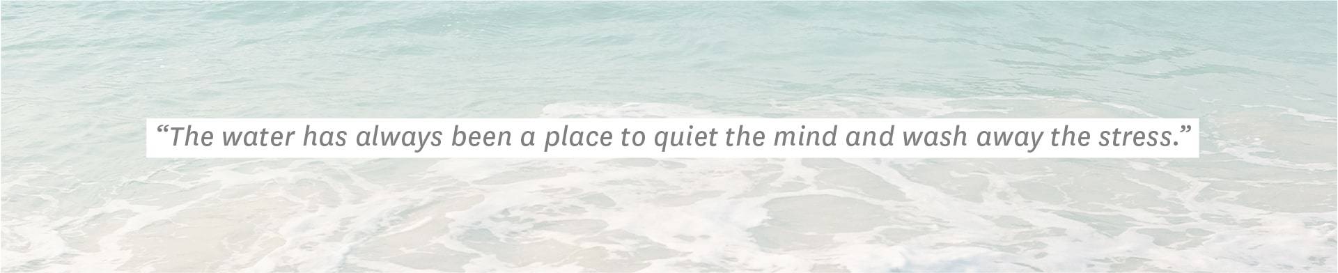 "The water has always been a place to quiet the mind and wash away the stress."