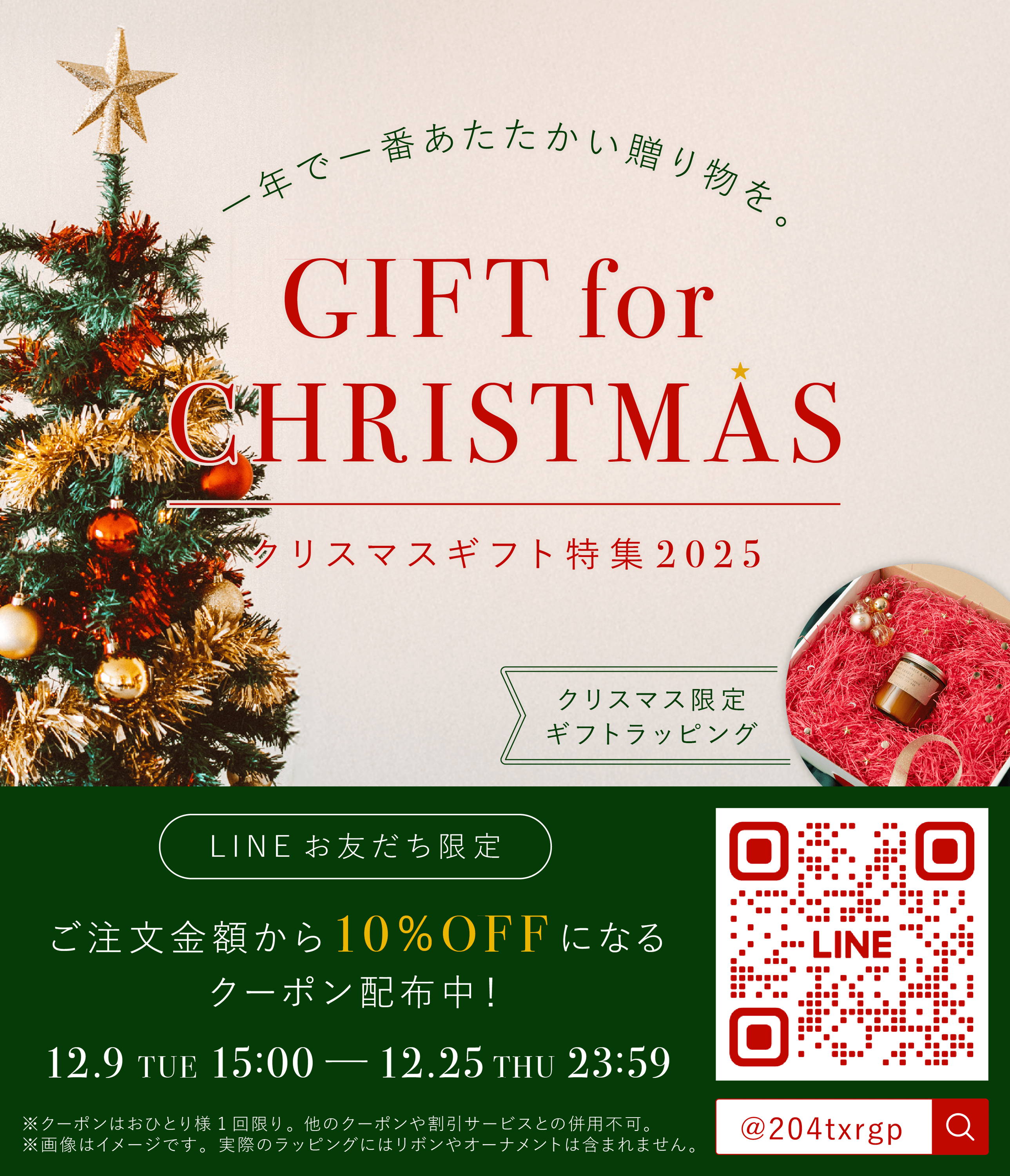 一年で一番あたたかい贈り物を。GIFT for CHRISTMAS クリスマスギフト特集2025 クリスマス限定ギフトラッピング LINEお友だち限定 ご注文金額から10%OFFになるクーポン配布中！ 12.9 TUE 15:00~12.25 THU 23:59 ※クーポンはおひとり様1回限り。 他のクーポンや割引サービスとの併用不可。 ※画像はイメージです。実際のラッピングにはリボンやオーナメントは含まれません。