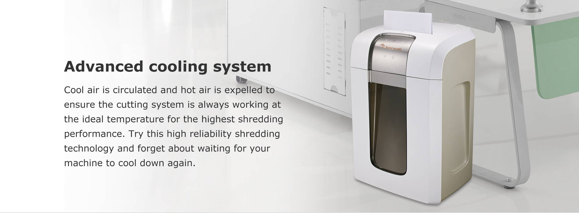 Advanced cooling system Cool air is circulated and hot air is expelled to ensure the cutting system is always working at the ideal temperature for the highest shredding performance. Try this high reliability shredding technology and forget about waiting for your machine to cool down again.