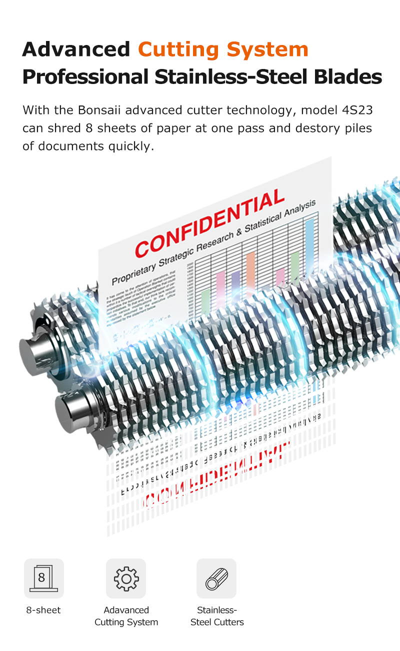 Advanced Cutting System Professional Stainless-Steel Blades With the Bonsaii advanced cutter technology, model 4S23 can shred 8 sheets of paper at one pass and destory piles of documents quickly.