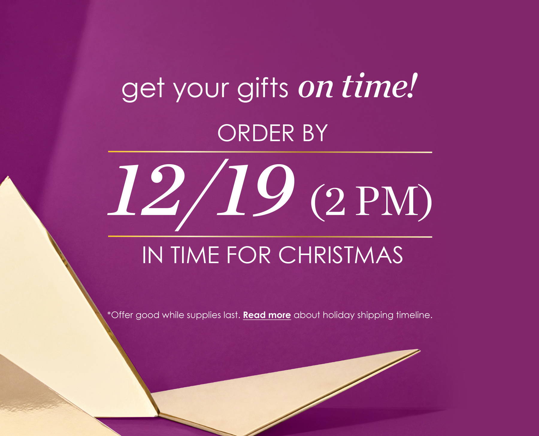 Get your gifts on time! Order by 12/19 (2pm) in time for Christmas. *Offer good while supples last. Read more about holiday shipping timeline.