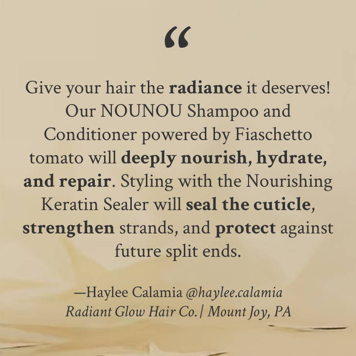 "Give your hair the radiance it deserves! Our NOUNOU Shampoo and Conditioner powered by Fiaschetto tomato will deeply nourish, hydrate, and repair. Styling with the Nourishing Keratin Sealer will seal the cuticle, strengthen strands, and protect against future split ends." —Haylee Calamia @haylee.calamia Radiant Glow Hair Co. | Mount Joy, PA