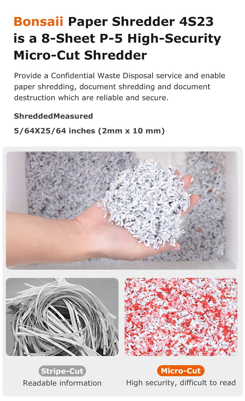 Bonsail Paper Shredder 4S23 is a 8-Sheet P-5 High-Security Micro-Cut Shredder Provide a Confidential Waste Disposal service and enable paper shredding, document shredding and document destruction which are reliable and secure.