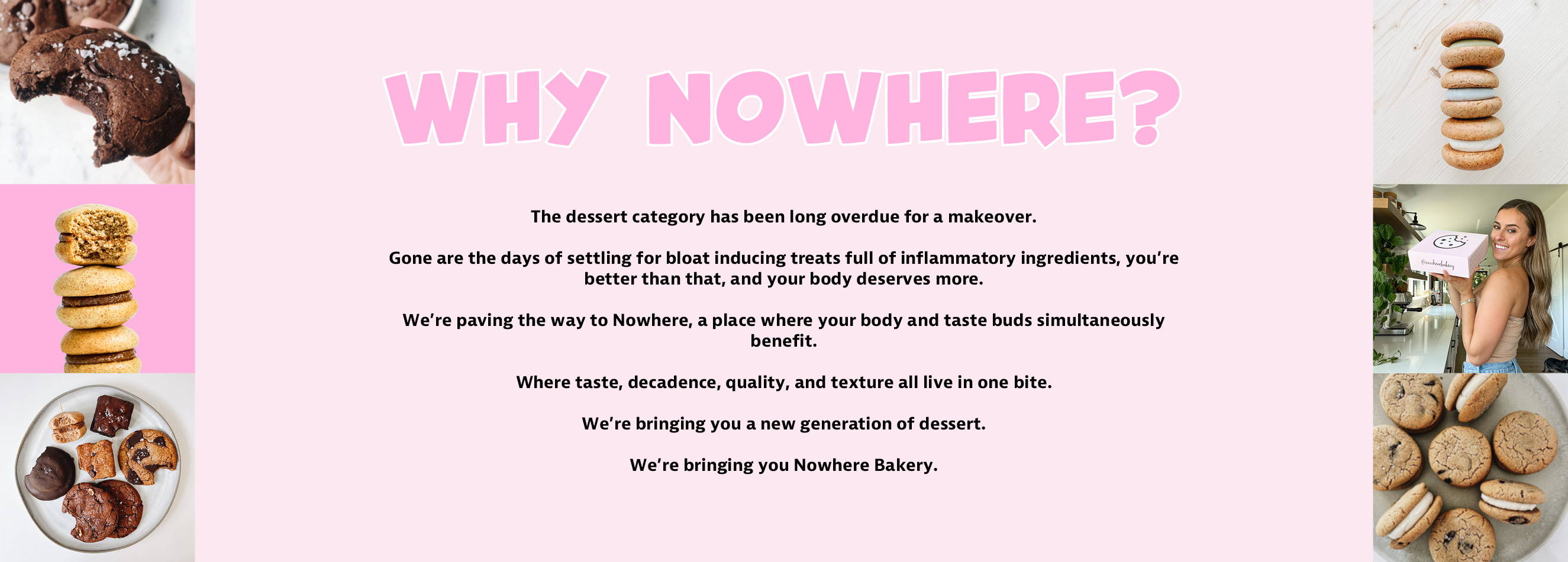 Why Nowhere Bakery?  The dessert category has been long overdue for a makeover.  Gone are the days of settling for bloat inducing treats full of inflammatory ingredients.  You're better than that and your body deserves more.  We're paving the way to Nowhere, a place where your body and taste buds simultaneously benefit.  Where taste, decadence, quality and texture all live in one bite.  We're bringing you a new generation of dessert. We're bringing you Nowhere Bakery.    