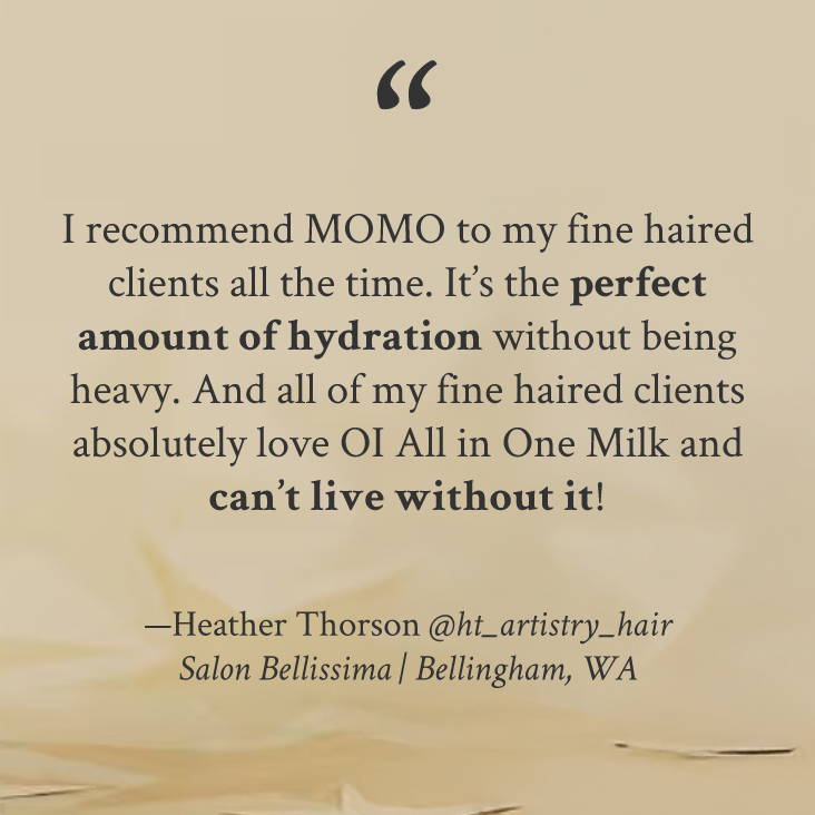 "I recommend MOMO to my fine haired clients all the time. It’s the perfect amount of hydration without being heavy. And all of my fine haired clients absolutely love OI All in One Milk and can’t live without it!" —Heather Thorson @ht_artistry_hair Salon Bellissima | Bellingham, WA