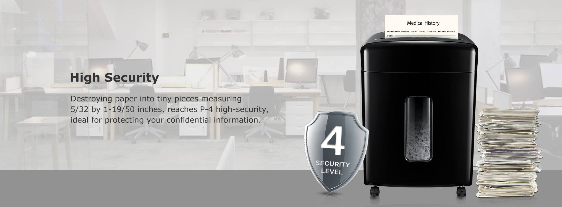 High Security Destroying paper into tiny pieces measuring 5/32 by 1-19/50 inches, reaches P-4 high-security,ideal for protecting your confidential information.