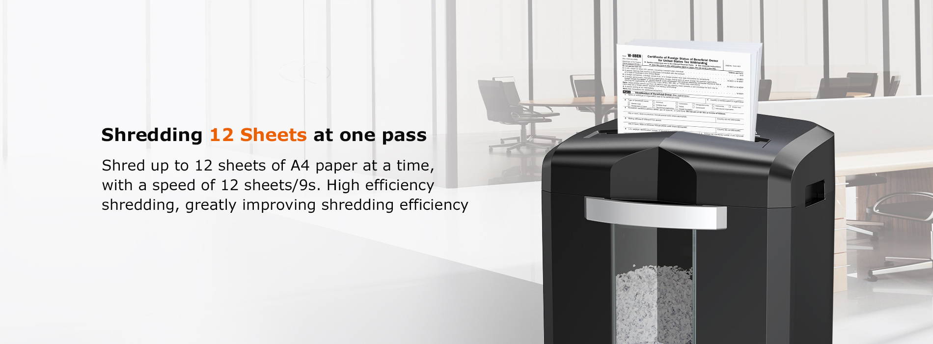 Shredding 12 Sheets at one pass  Shred up to 12 sheets of A4 paper at a time, with a speed of 12 sheets/9s. High efficiency shredding, greatly improving shredding efficiency