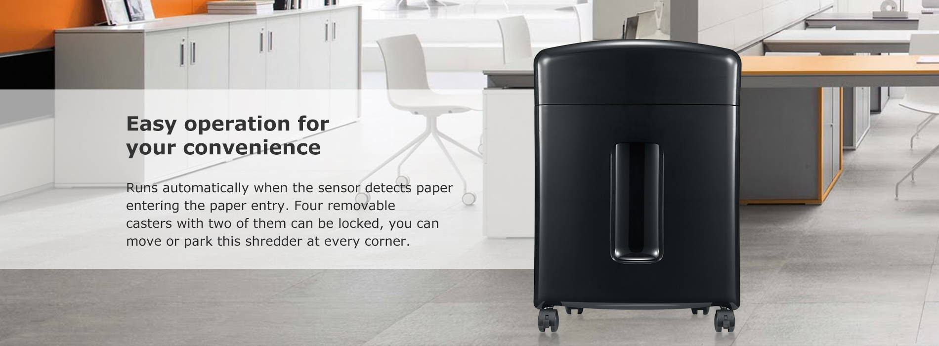 Easy operation for your convenience Runs automatically when the sensor detects paper entering the paper entry. Four removable casters with two of them can be locked, you can move or park this shredder at every corner.