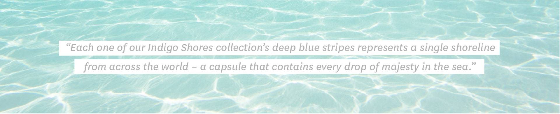 Each one of our Indigo Shores collection’s deep blue stripes represents a single shoreline from across the world – a capsule that contains every drop of majesty in the sea.