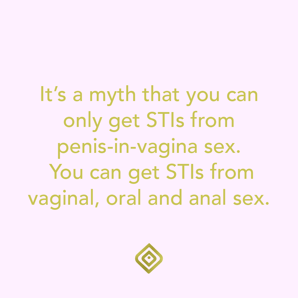 It's a myth that you can only get STIs from penis-in-vagina sex. You can get STIs from vaginal, oral and anal sex.