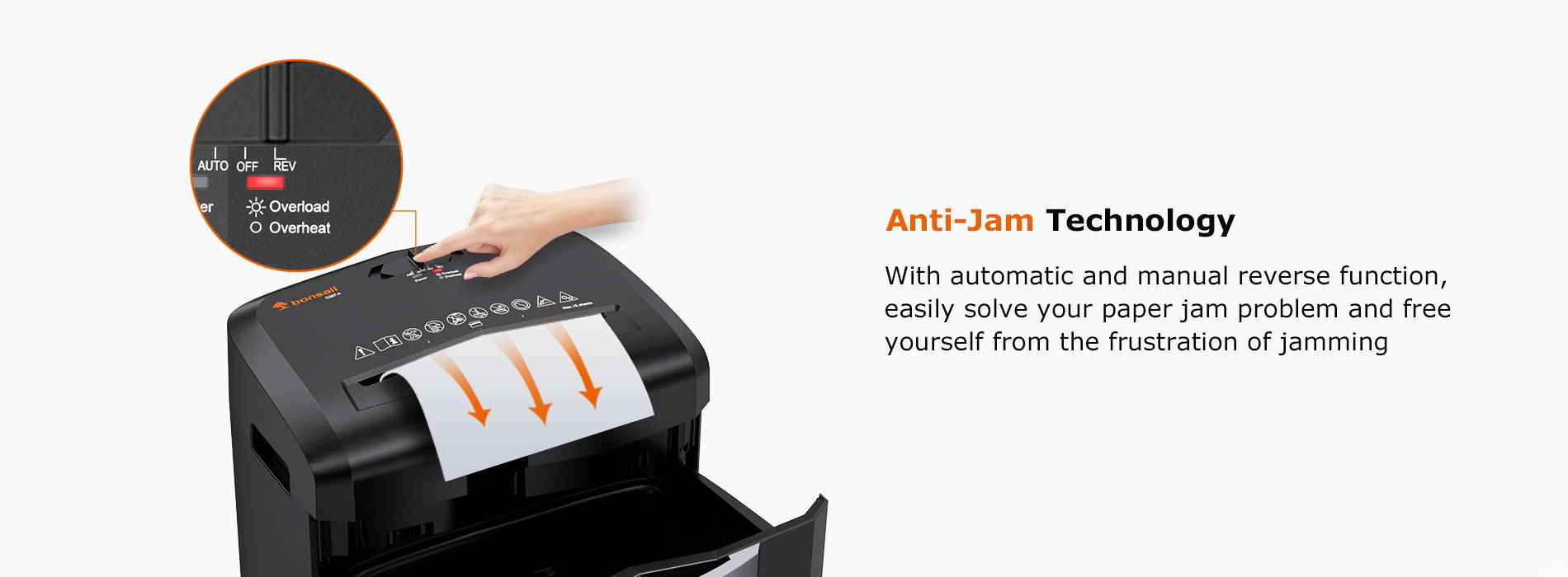 Anti-Jam Technology  With automatic and manual reverse function, easily solve your paper jam problem and free yourself from the frustration of jamming