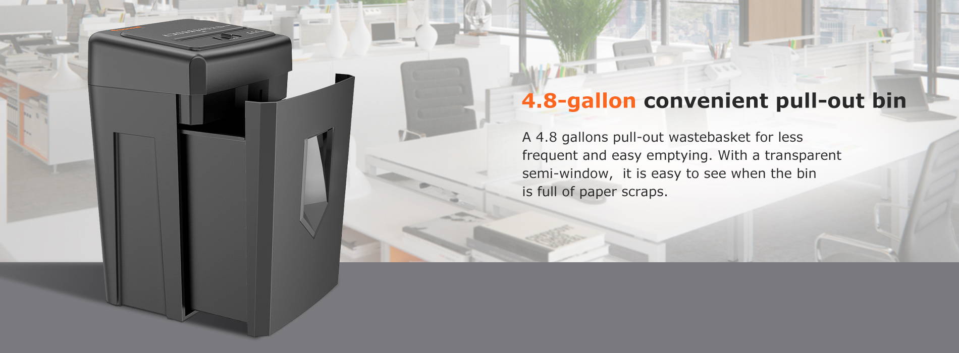 4.8-gallon convenient pull-out bin  A 4.8 gallons pull-out wastebasket for less frequent and easy emptying. With a transparent semi-window, it is easy to see when the binis full of paper scraps.
