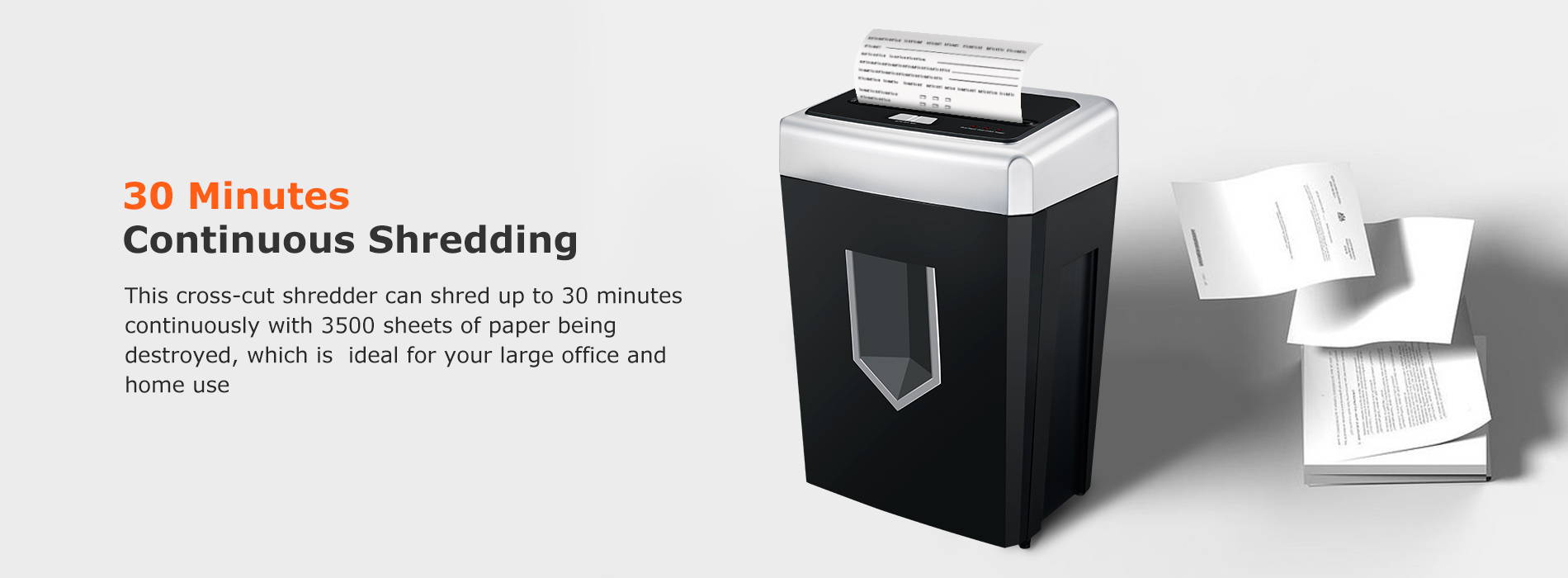 30-minute continuous running time This cross-cut shredder can shred up to 30 minutes continuously with 3500 sheets of paper being destroyed, which is ideal for your large office and home use.