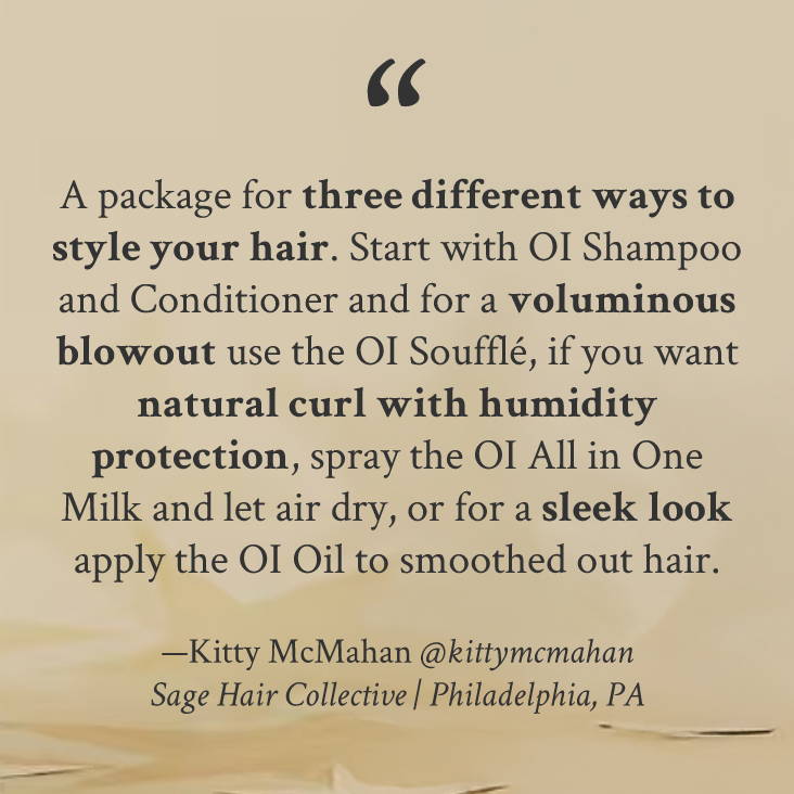 "A package for three different ways to style your hair. Start with Oi shampoo and conditioner and for a voluminous blowout use the Oi Soufflé, if you want natural curl with humidity protection, spray the all in one milk and let air dry, or for a sleek look apply the Oi oil to smoothed out hair" —Kitty McMahan @kittymcmahan Sage Hair Collective | Philadelphia, PA