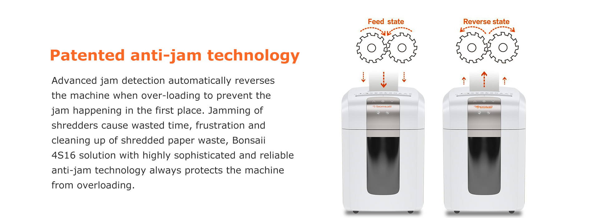 Patented anti-jam technology Advanced jam detection automatically reverses the machine when over-loading to prevent the jam happening in the first place. Jamming of shredders cause wasted time, frustration and cleaning up of shredded paper waste, Bonsaii 4S16 solution with highly sophisticated and reliable anti-jam technology always protects the machine from overloading.