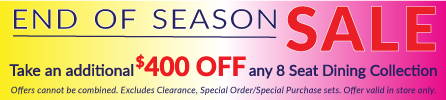 End of Season Sale Save an additional $400 off any 8 Seat Dining Collection