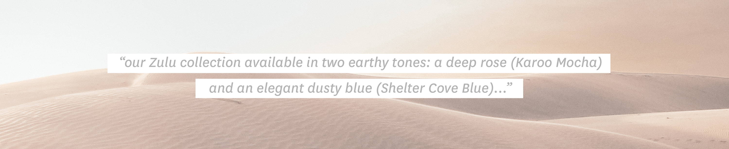 Quote: "our Zulu collection is available in two earthy tones: a deep rose (Karoo Mocha) that evokes sloping desert dunes under the afternoon sun, and an elegant dusty blue (Shelter Cove Blue)..."