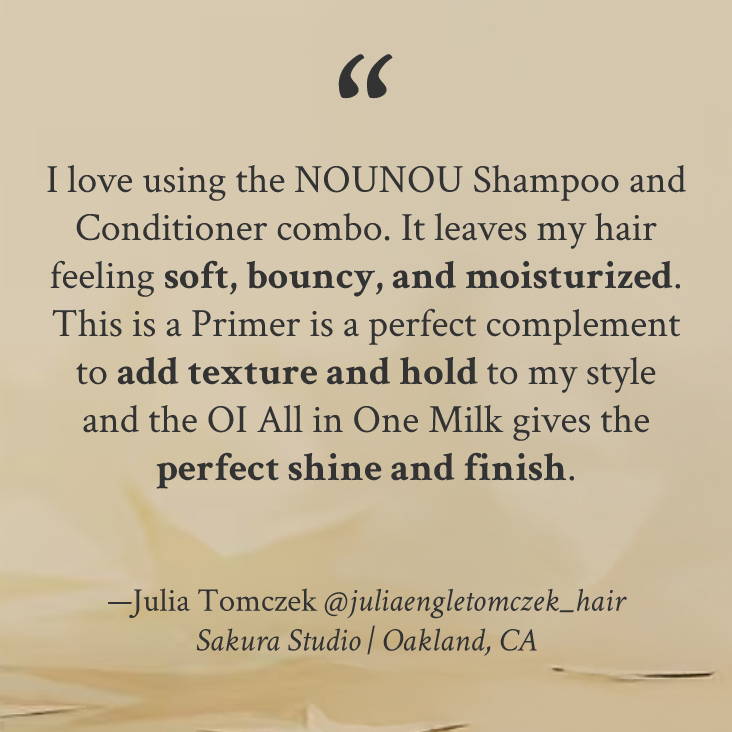 "I love using the NOUNOU Shampoo and Conditioner combo. It leaves my hair feeling soft, bouncy, and moisturized. This is a Primer is a perfect complement to add texture and hold to my style and the OI All in One Milk gives the perfect shine and finish." —Julia Tomczek @juliaengletomczek_hair Sakura Studio | Oakland, CA