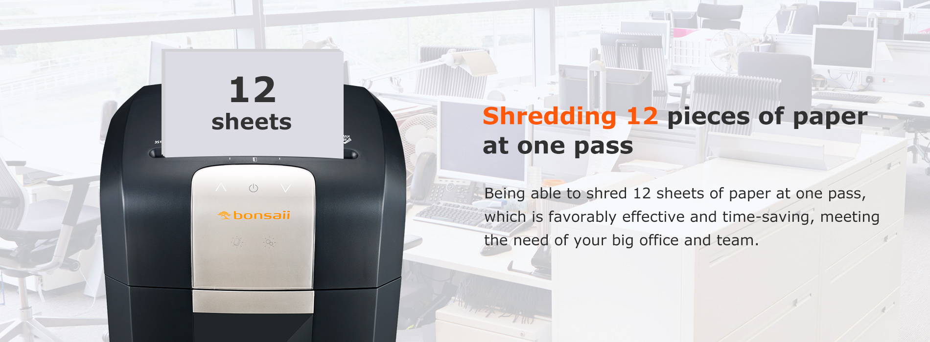 Shredding 12 pieces of paper at one pass Being able to shred 12 sheets of paper at one pass, which is favorably effective and time-saving, meeting the need of your big office and team.