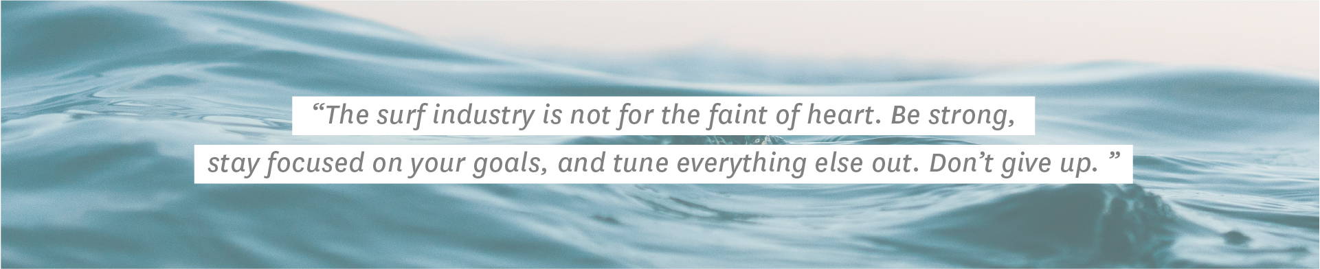 "The surf industry is not for the faint of heart. Be strong, stay focused on your goals, and tune everything else out. Don’t give up."