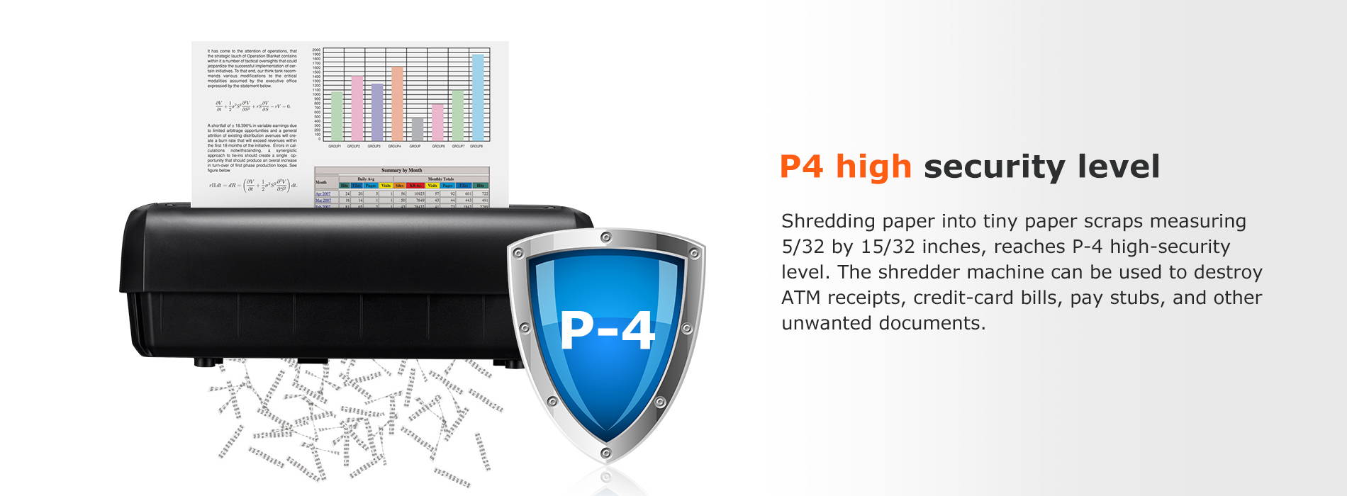 P4 high security level Shredding paper into tiny paper scraps measuring 5/32 by 15/32 inches, reaches P-4 high-security level. The shredder machine can be used to destroy ATM receipts, credit-card bills, pay stubs, and other unwanted documents.