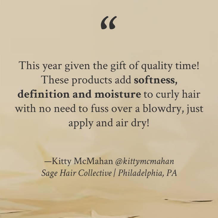 "This year given the gift of quality time! These products add softness, definition and moisture to curly hair with no need to fuss over a blowdry, just apply and air dry!" —Kitty McMahan @kittymcmahan Sage Hair Collective | Philadelphia, PA