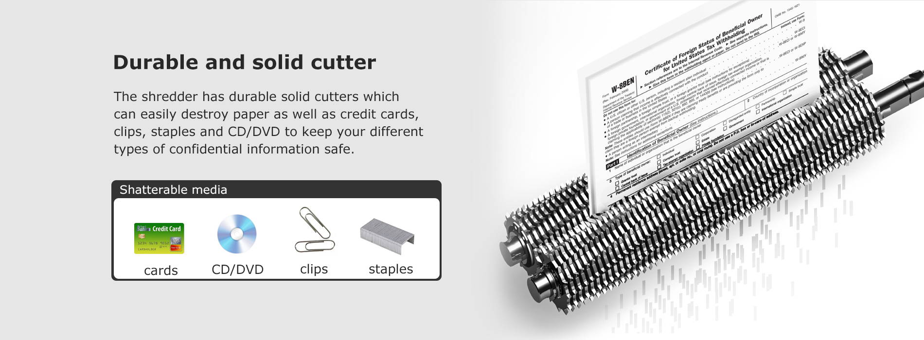 Durable and solid cutter The shredder has durable solid cutters which can easily destroy paper as well as credit cards, clips, staples and CD/DVD to keep your different types of confidential information safe.