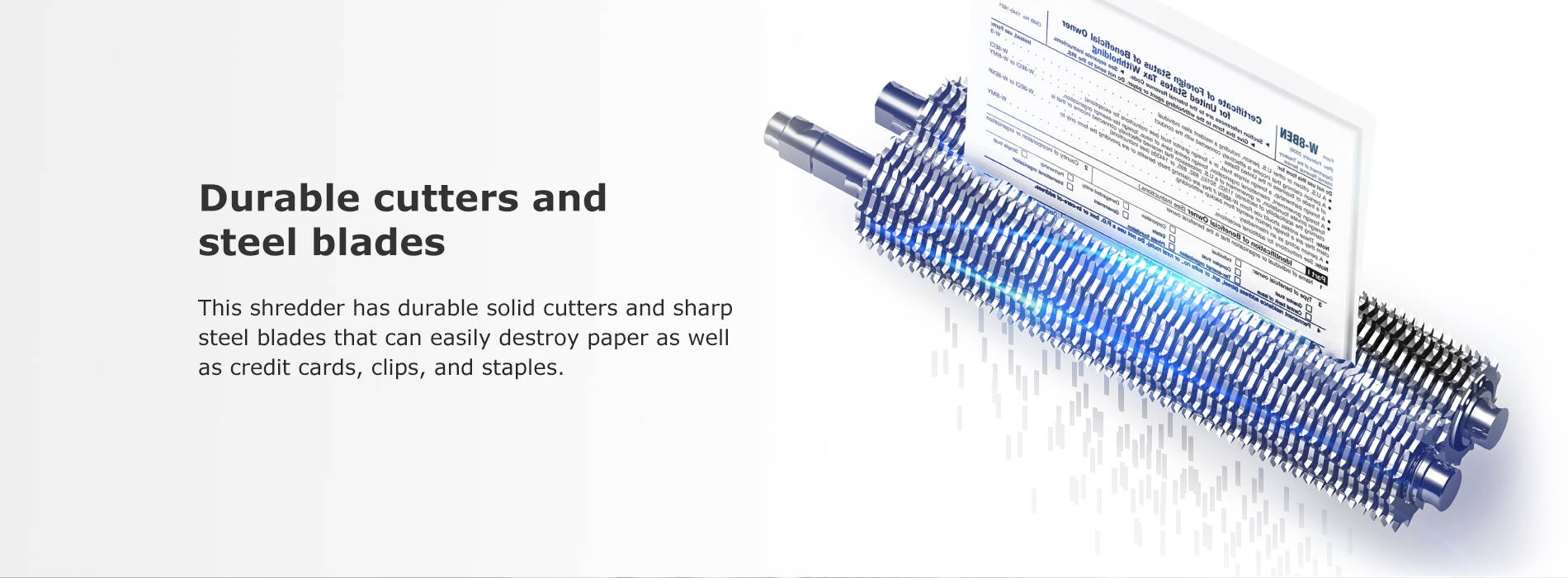 Durable cutters and steel blades This shredder has durable solid cutters and sharp steel blades that can easily destroy paper as well as credit cards, clips, and staples.