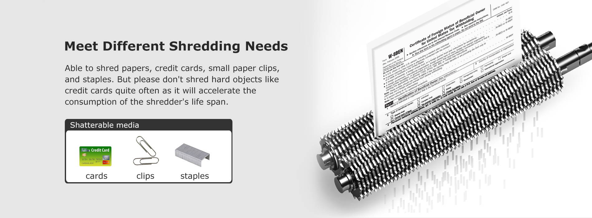 Meet Different Shredding Needs Able to shred papers, credit cards, small paper clips, and staples. But please don't shred hard objects like credit cards quite often as it will accelerate the consumption of the shredder's life span.