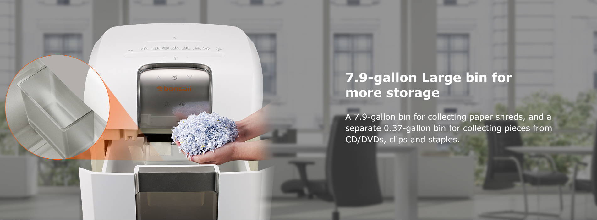7.9-gallon Large bin for more storage A 7.9-gallon bin for collecting paper shreds, and a separate 0.37-gallon bin for collecting pieces from CD/DVDs, clips and staples.