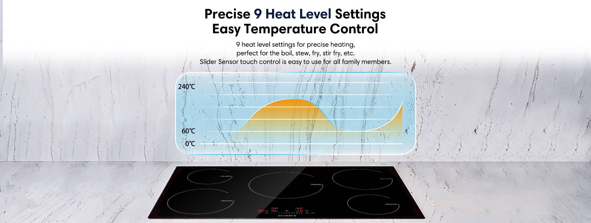 Precise 9 heat level settings easy temperature control 9 heat level settings for precise heating, perfect for the boil, stew, fry, stir fry, etc. Slider Sensor touch control is easy to use for all family members.