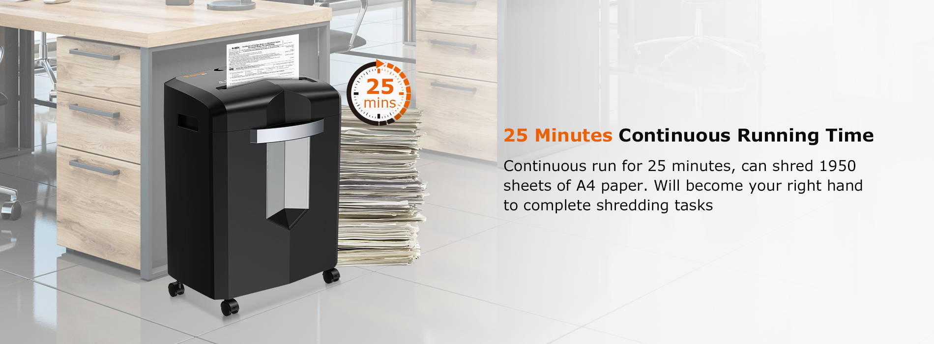 25 Minutes Continuous Running Time   Continuous run for 25 minutes, can shred 1950 sheets of A4 paper. Will become your right hand to complete shredding tasks