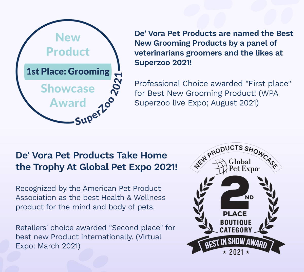 De'Vora Pet Products are named the Best New Grooming Products by a panel of veterinarians groomers and the likes at Superzoo 2021! Professional Choice awarded "First place" for Best New Grooming Product! (WPA Superzoo live Expo; August 2021), De' Vora Pet Products Take Home the Trophy At Global Pet Expo 2021! Recognized by the American Pet Product Association as the best Health & Wellness product for the mind and body of pets.   Retailers' choice awarded "Second place" for best New Product Internationally. (Virtual Expo; March 2021)