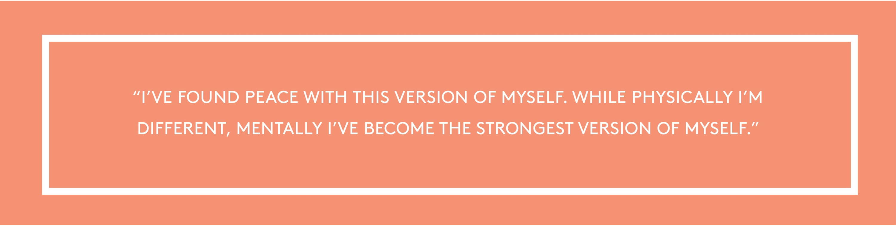 "I’ve found peace with this version of myself. While physically I’m different, mentally I’ve become the strongest version of myself."