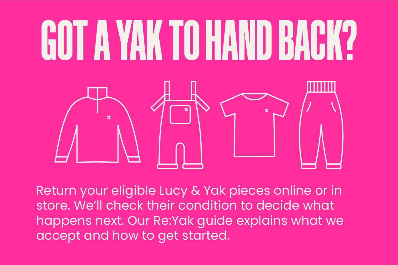 GOT A YAK TO HAND BACK? Return your eligible Lucy & Yak pieces online or in store. We’ll check their condition to decide what happens next. Our Re:Yak guide explains what we accept and how to get started.
