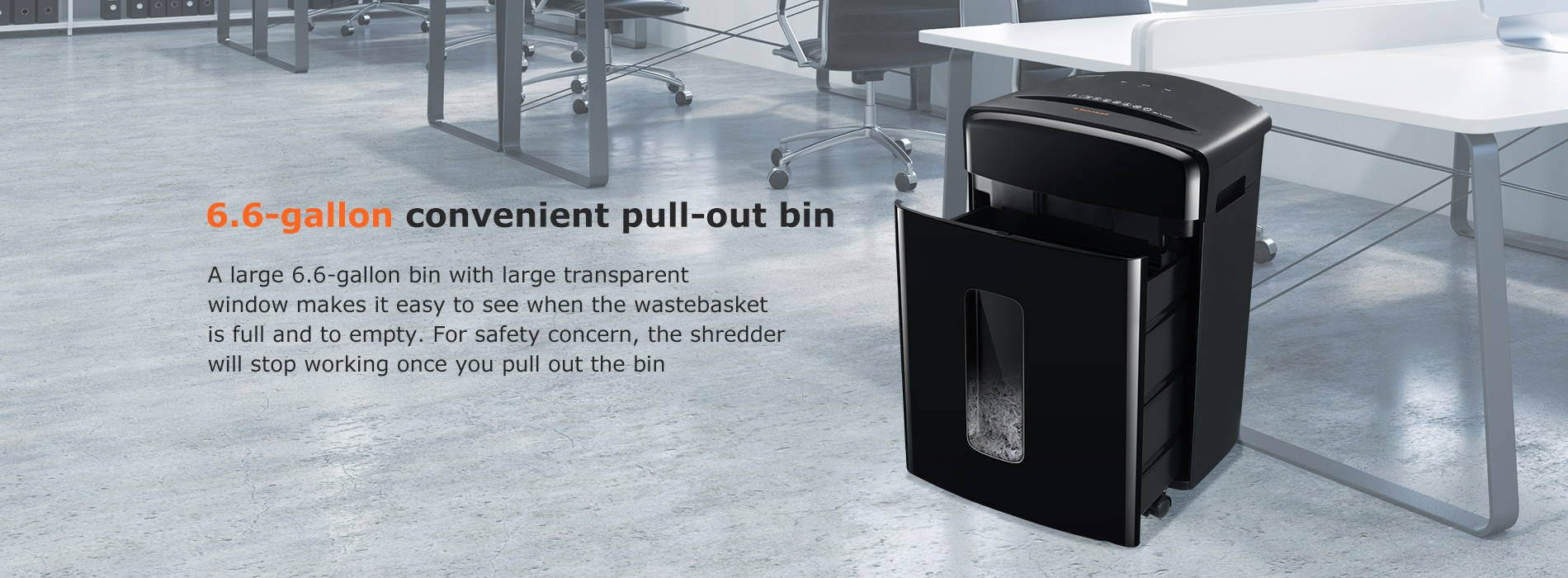 6.6-gallon convenient pull-out bin A large 6.6-gallon bin with large transparent window makes it easy to see when the wastebasket is full and to empty. For safety concern, the shredder will stop working once you pull out the bin